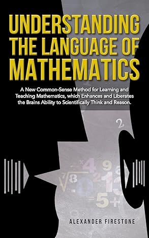Understanding the Language of Mathematics: A New Common-Sense Method for Learning and Teaching Mathematics, which Enhances and Liberates the Brain's Ability to Scientifically Think and Reason